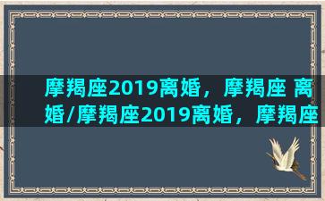 摩羯座2019离婚，摩羯座 离婚/摩羯座2019离婚，摩羯座 离婚-我的网站